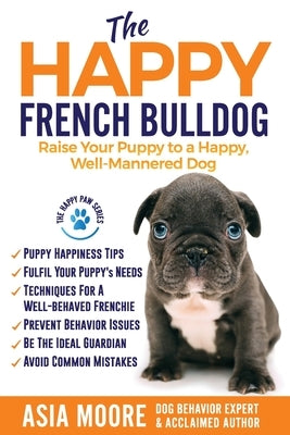 The Happy French Bulldog: Raise Your Puppy to a Happy, Well-Mannered Dog by Moore, Asia