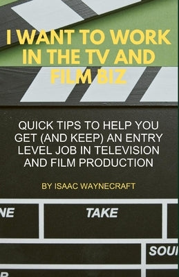 I Want to Work in the TV and Film Biz: Quick Tips to Help You Get (and Keep) an Entry Level Job in Television and Film Production by Waynecraft, Isaac
