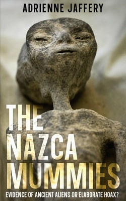 The Nazca Mummies: Evidence Of Ancient Aliens or Elaborate Hoax? by Jaffery, Adrienne