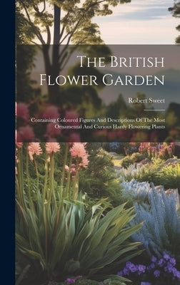 The British Flower Garden: Containing Coloured Figures And Descriptions Of The Most Ornamental And Curious Hardy Flowering Plants by Sweet, Robert