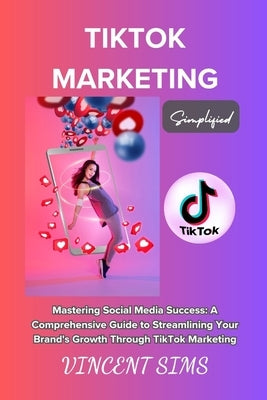 Tiktok Marketing Simplified: "Mastering Social Media Success: A Comprehensive Guide to Streamlining Your Brand's Growth Through TikTok Marketing" by Sims, Vincent