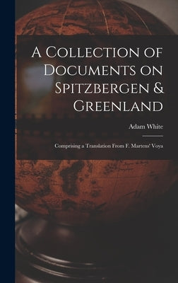 A Collection of Documents on Spitzbergen & Greenland: Comprising a Translation From F. Martens' Voya by White, Adam