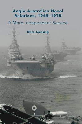 Anglo-Australian Naval Relations, 1945-1975: A More Independent Service by Gjessing, Mark
