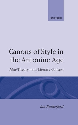 Canons of Style in the Antonine Age: Idea-Theory and Its Literary Context by Rutherford, Ian