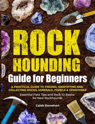 The Rockhounding Guide for Beginners: A Practical Guide to Finding, Identifying & Collecting Rocks, Minerals, Fossils & Gemstones Essential Field Tips by Stonehart, Caleb