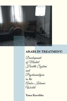 Arabs in Treatment: Development of Mental Health System and Psychoanalysis in the Arabo-Islamic World by Korobko, Yana