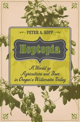 Hoptopia: A World of Agriculture and Beer in Oregon's Willamette Valleyvolume 61 by Kopp, Peter A.