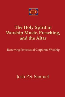The Holy Spirit in Worship Music, Preaching, and the Altar: Renewing Pentecostal Corporate Worship by Samuel, Josh P. S.