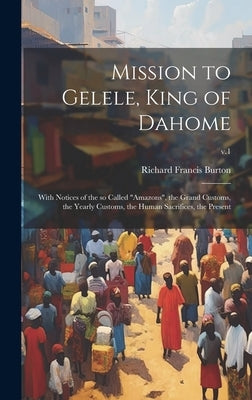 Mission to Gelele, King of Dahome: With Notices of the so Called "Amazons", the Grand Customs, the Yearly Customs, the Human Sacrifices, the Present; by Burton, Richard Francis