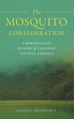 The Mosquito Confederation: A Borderlands History of Colonial Central America by Mendiola, Daniel