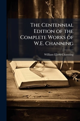 The Centennial Edition of the Complete Works of W.E. Channing by Channing, William Ellery