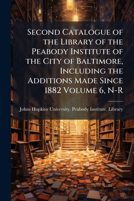 Second Catalogue of the Library of the Peabody Institute of the City of Baltimore, Including the Additions Made Since 1882 Volume 6, N-R by Johns Hopkins University Peabody Instit