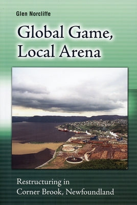 Global Game, Local Arena: Restructuring in Corner Brook, Newfoundland by Norcliffe, Glen