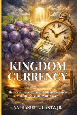 Kingdom Currency: How Obedience, Time, and Divine Exchange Govern the Economy of Heaven by Gantz, Nathaniel L., Jr.