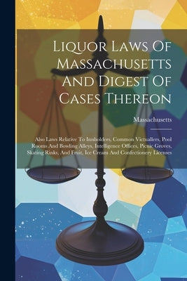 Liquor Laws Of Massachusetts And Digest Of Cases Thereon: Also Laws Relative To Innholders, Common Victuallers, Pool Rooms And Bowling Alleys, Intelli by Massachusetts