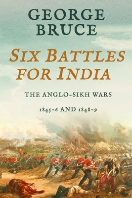 Six Battles for India: Anglo-Sikh Wars, 1845-46 and 1848-49 by Bruce, George