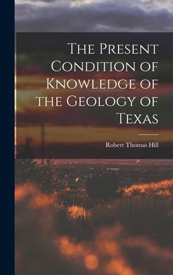 The Present Condition of Knowledge of the Geology of Texas by Hill, Robert Thomas