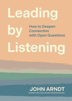 Leading by Listening: How to Deepen Connection with Open Questions by Arndt, John