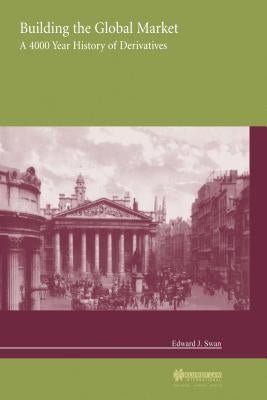 Building the Global Market, a 4000 Year History of Derivatives by Swan, Edward J.
