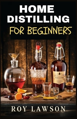 Home Distilling for Beginners: The Ultimate Guide to Making Your Own Liqueur, wine, Moonshine, and More by Lawson, Roy