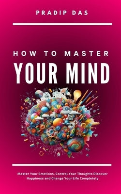 How To Master Your Mind: Master Your Emotions, Control Your Thoughts, Discover Happiness and Change Your Life Completely by Das, Pradip