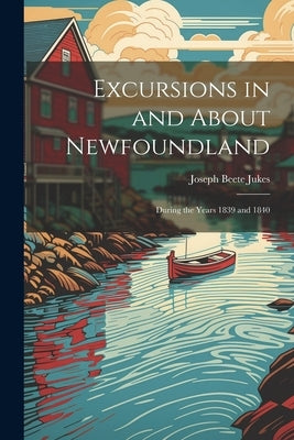 Excursions in and About Newfoundland: During the Years 1839 and 1840 by Jukes, Joseph Beete