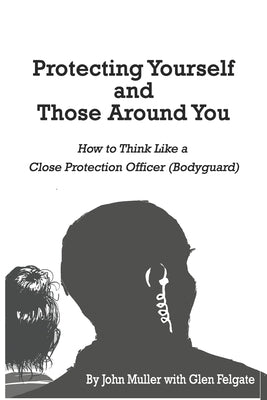 Protecting Yourself and Those Around You: How to Think Like a Close Protection Officer (Bodyguard) by Felgate, Glen