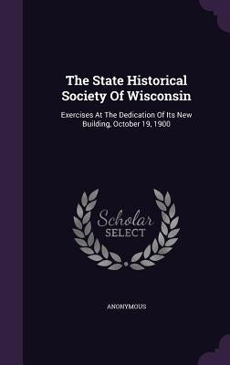 The State Historical Society Of Wisconsin: Exercises At The Dedication Of Its New Building, October 19, 1900 by Anonymous
