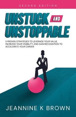 Unstuck and Unstoppable: 5 Proven Strategies to Leverage Your Value, Increase Your Visibility, and Gain Recognition to Accelerate Your Career by Brown, Jeannine K.