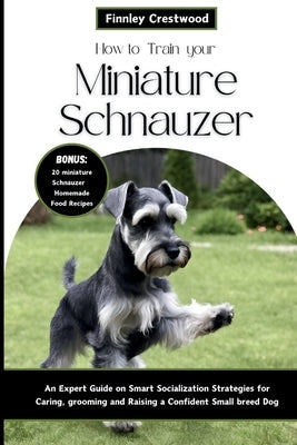 How to Train Your Miniature Schnauzer: An Expert Guide to Smart Socialization Strategies for Caring, Grooming, and Raising a Confident Small Breed Dog by Crestwood, Finnley