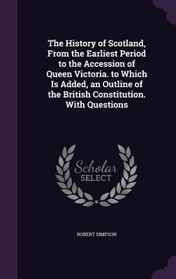 The History of Scotland, From the Earliest Period to the Accession of Queen Victoria. to Which Is Added, an Outline of the British Constitution. With by Simpson, Robert