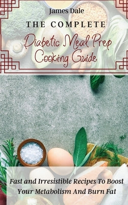 The Complete Diabetic Meal Prep Cooking Guide: Fast and Irresistible Recipes To Boost Your Metabolism And Burn Fat by Dale, James