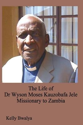 The Life of Dr. Wyson Moses Kauzobafa Jele: Missionary to Zambia by Bwalya, Kelly