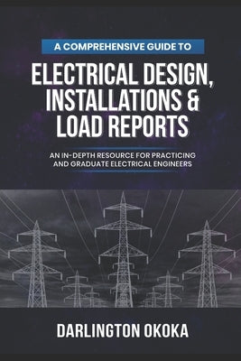 A Comprehensive Guide to Electrical Design, Installations & Load Reports: An In-Depth Resource for Practicing and Graduate Electrical Engineers by Okoka, Darlington
