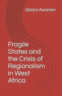 Fragile States and the Crisis of Regionalism in West Africa by Awanen, Gbara