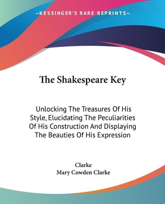 The Shakespeare Key: Unlocking The Treasures Of His Style, Elucidating The Peculiarities Of His Construction And Displaying The Beauties Of His Expres by Clarke, Charles Cowden