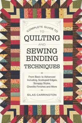 Complete Guide to Quilting and Sewing Binding Techniques: From Basic to Advanced Including, Scalloped Edges, Scrappy Styles, Chenille Finishes and Mor by Carrington, Silas