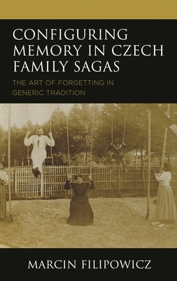 Configuring Memory in Czech Family Sagas: The Art of Forgetting in Generic Tradition by Filipowicz, Marcin