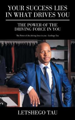 Your Success Lies in What Drives You: The Power of the Driving Force in You by Tau, Letshego