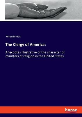 The Clergy of America: Anecdotes illustrative of the character of ministers of religion in the United States by Anonymous