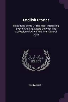 English Stories: Illustrating Some Of The Most Interesting Events And Characters Between The Accession Of Alfred And The Death Of John by Hack, Maria