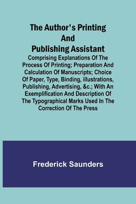 The Author's Printing and Publishing Assistant; Comprising Explanations of the Process of Printing; Preparation and Calculation of Manuscripts; Choice by Saunders, Frederick