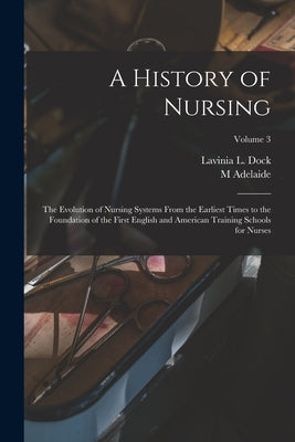 A History of Nursing; the Evolution of Nursing Systems From the Earliest Times to the Foundation of the First English and American Training Schools fo by Dock, Lavinia L.