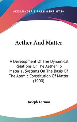 Aether And Matter: A Development Of The Dynamical Relations Of The Aether To Material Systems On The Basis Of The Atomic Constitution Of Matter (1900) by Larmor, Joseph