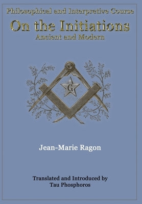 Philosophical and Interpretive Course on the Initiations, Ancient and Modern by Ragon, Jean-Marie