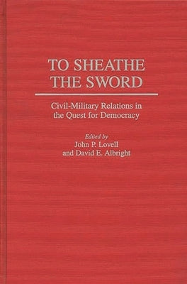 To Sheathe the Sword: Civil-Military Relations in the Quest for Democracy by Lovell, John P.