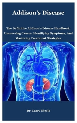 Addison's Disease: The Definitive Addison's Disease Handbook: Uncovering Causes, Identifying Symptoms, And Mastering Treatment Strategies by Nicole, Larry
