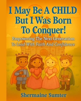I May Be A CHILD But I Was Born To CONQUER!: Empowering The Next Generation To Lead with Faith And Confidence by Sumter, Shermaine