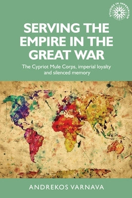 Serving the Empire in the Great War: The Cypriot Mule Corps, Imperial Loyalty and Silenced Memory by Varnava, Andrekos