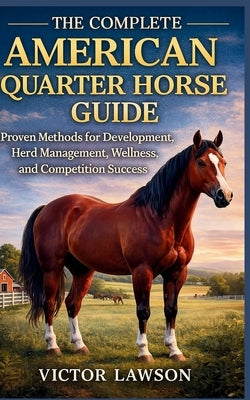 The Complete American Quarter Horse Guide: Proven Methods for Development, Herd Management, Wellness, and Competition Success by Lawson, Victor